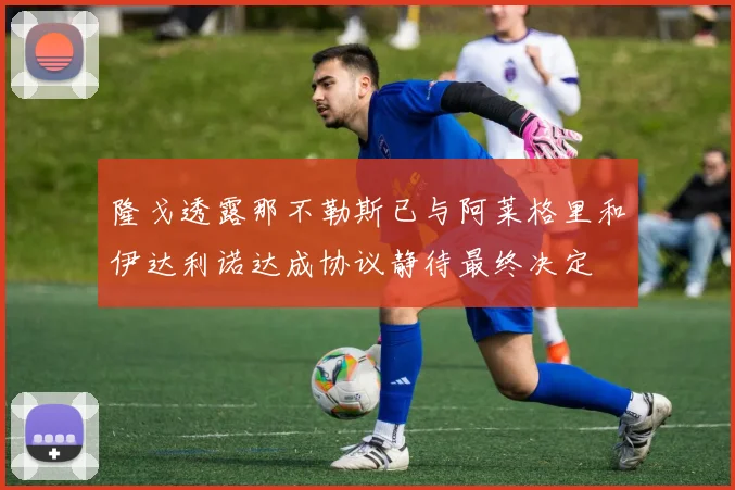 隆戈透露那不勒斯已与阿莱格里和伊达利诺达成协议静待最终决定