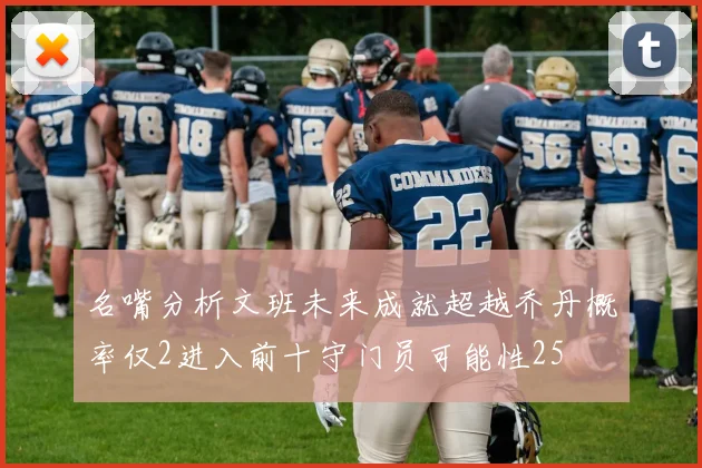 名嘴分析文班未来成就超越乔丹概率仅2进入前十守门员可能性25