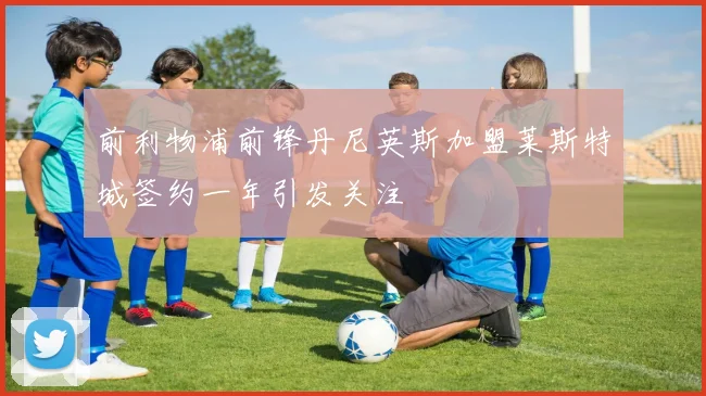 前利物浦前锋丹尼英斯加盟莱斯特城签约一年引发关注