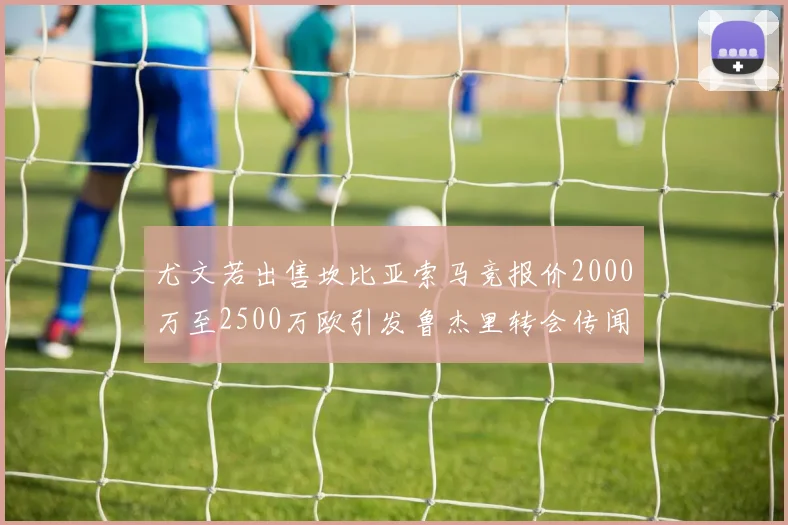 尤文若出售坎比亚索马竞报价2000万至2500万欧引发鲁杰里转会传闻