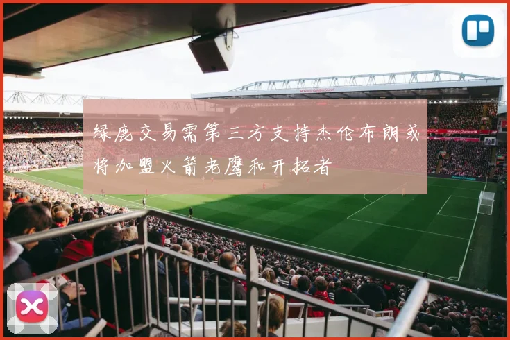 绿鹿交易需第三方支持杰伦布朗或将加盟火箭老鹰和开拓者