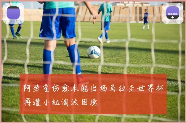 阿劳霍伤愈未能出场乌拉圭世界杯再遭小组淘汰困境