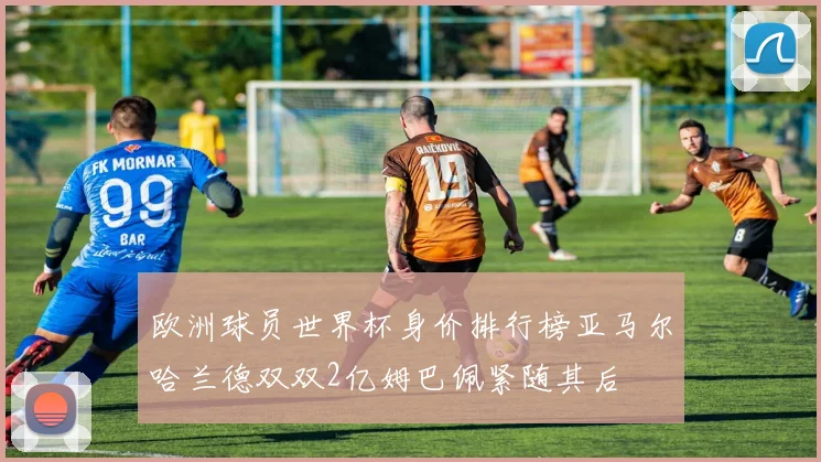 欧洲球员世界杯身价排行榜亚马尔哈兰德双双2亿姆巴佩紧随其后