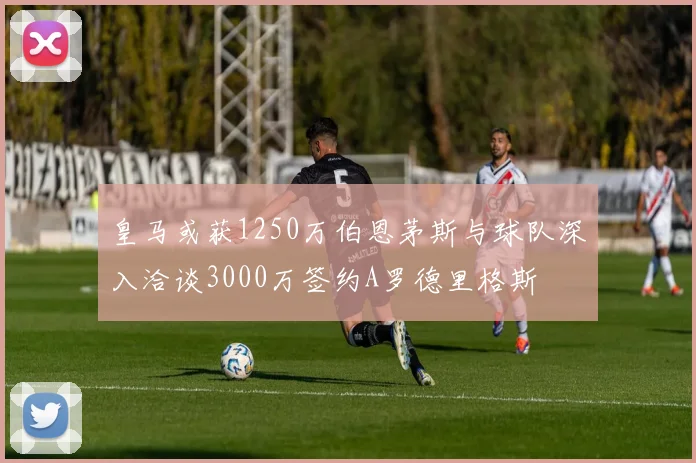 皇马或获1250万伯恩茅斯与球队深入洽谈3000万签约A罗德里格斯