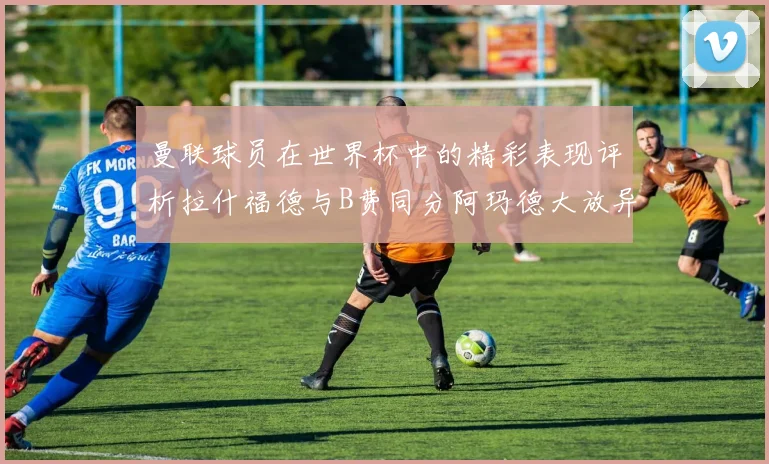 曼联球员在世界杯中的精彩表现评析拉什福德与B费同分阿玛德大放异彩
