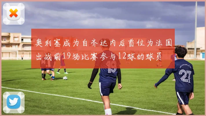 奥利塞成为自齐达内后首位为法国出战前19场比赛参与12球的球员