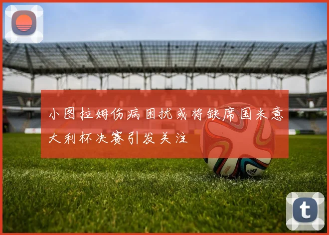 小图拉姆伤病困扰或将缺席国米意大利杯决赛引发关注