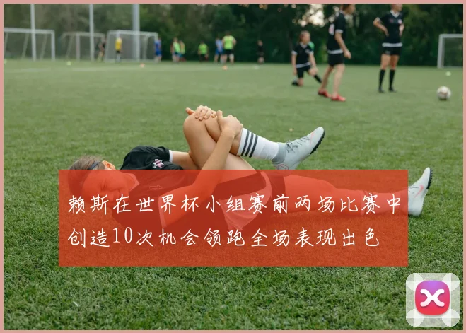 赖斯在世界杯小组赛前两场比赛中创造10次机会领跑全场表现出色