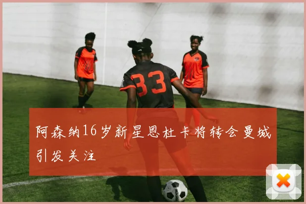 阿森纳16岁新星恩杜卡将转会曼城引发关注