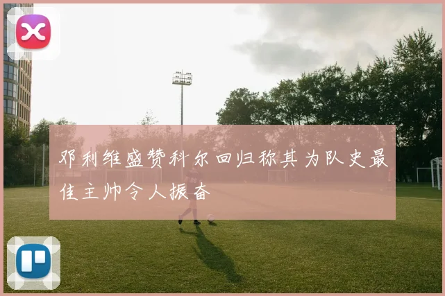 邓利维盛赞科尔回归称其为队史最佳主帅令人振奋
